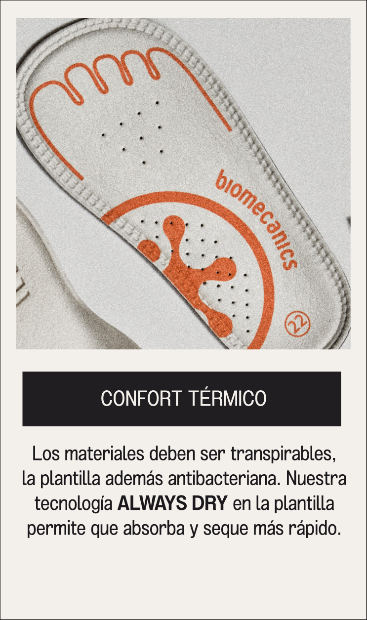 CONFORT TÉRMICO Los materiales deben ser transpirables, la plantilla además antibacteriana. Nuestra tecnología ALWAYS DRY en la plantilla permite que absorba y seque más rápido.
